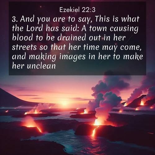 BasicEnglish Ezekiel  ; image nature: image with the bible verse :And you are to say, This is what the Lord has said: A town causing blood to be drained out in her streets so that her time may come, and making images in her to make her unclean! ; Browse an inspiring gallery of Bible verse images with nature photos, such as blooming gardens, golden deserts, and shaded forests. The chosen images capture the peaceful and joyful essence of God&#039;s creation, with vibrant colors and harmonious fonts. Share verses like KJV Ezekiel 22:3. Current verse is overlayed with the thematic nature scene : Lava flows meet the ocean at twilight, sending plumes of steam skyward. Stars emerge one by one above the cosmic display. ; 22:3