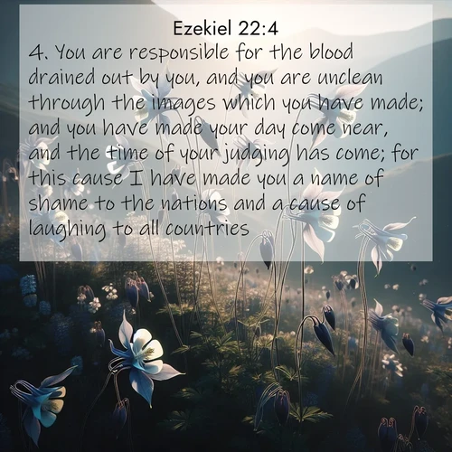 BasicEnglish Ezekiel  ; image nature: image with the bible verse :You are responsible for the blood drained out by you, and you are unclean through the images which you have made; and you have made your day come near, and the time of your judging has come; for this cause I have made you a name of shame to the nations and a cause of laughing to all countries. ; Explore Bible verses paired with beach photos, where waves gently crash on the sand and the sky glows with pastel hues at sunset. These scenes convey deep serenity. Download verses like KJV Ezekiel 22:4. Current verse is overlayed with the thematic nature scene : Wild columbines dance on impossibly thin stems. Mountain breezes carry their perfume. ; 22:4