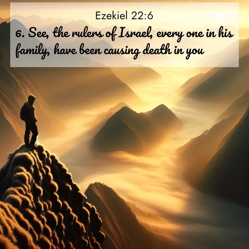 BasicEnglish Ezekiel  ; image nature: image with the bible verse :See, the rulers of Israel, every one in his family, have been causing death in you. ; Discover Bible images adorned with spring landscapes, like tulip fields, cherry blossoms, and green hills. These bright scenes symbolize God&#039;s renewal and grace. Download verses like KJV Ezekiel 22:6. Current verse is overlayed with the thematic nature scene : A solitary climber watches sunrise from a knife-edge ridge. Golden light spills into valleys of morning mist. ; 22:6