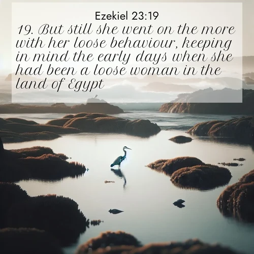 BasicEnglish Ezekiel  ; image nature: image with the bible verse :But still she went on the more with her loose behaviour, keeping in mind the early days when she had been a loose woman in the land of Egypt. ; Admire our free collection of Bible verse images with beautiful landscapes like sunlit forests, rippling waters, and radiant dawns. Each verse, such as KJV Ezekiel 23:19, is ready to download and share. Current verse is overlayed with the thematic nature scene : A great blue heron fishes in tidal pools. Waves crash on distant reefs. ; 23:19