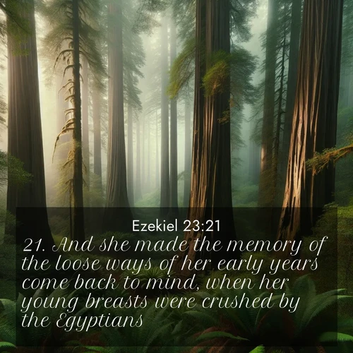 BasicEnglish Ezekiel  ; image nature: image with the bible verse :And she made the memory of the loose ways of her early years come back to mind, when her young breasts were crushed by the Egyptians. ; Dive into our collection of Bible verses paired with coastal scenes, featuring calming waves, infinite beaches, and reflections of the sun on the water. These images evoke the peace and beauty of God. Share verses like KJV Ezekiel 23:21. Current verse is overlayed with the thematic nature scene : Coastal redwoods disappear into the fog high above a fern grove. ; 23:21