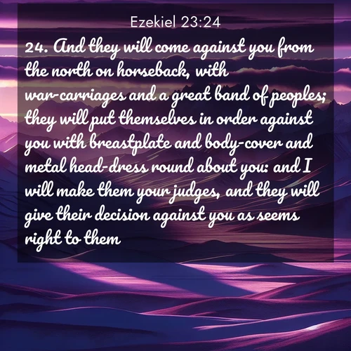 BasicEnglish Ezekiel  ; image nature: image with the bible verse :And they will come against you from the north on horseback, with war-carriages and a great band of peoples; they will put themselves in order against you with breastplate and body-cover and metal head-dress round about you: and I will make them your judges, and they will give their decision against you as seems right to them. ; Dive into our collection of Bible verses paired with breathtaking desert landscapes, featuring infinite dunes, shaded oases, and desert sunsets. These images highlight the majestic grandeur of God&#039;s creation. Download and share verses like KJV Ezekiel 23:24. Current verse is overlayed with the thematic nature scene : Morning light ignites mountain snow. Valleys sleep in purple shadow. ; 23:24