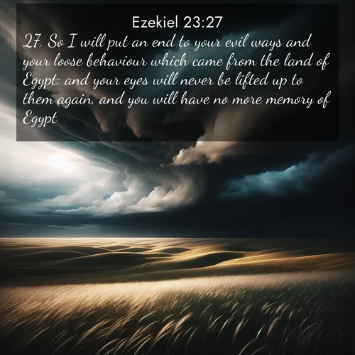 BasicEnglish Ezekiel  ; image nature: image with the bible verse :So I will put an end to your evil ways and your loose behaviour which came from the land of Egypt: and your eyes will never be lifted up to them again, and you will have no more memory of Egypt. ; Discover beautiful Bible verse images enriched with natural landscapes, from serene beaches to cascading waterfalls. All images are free and ready to download. Share verses such as KJV Ezekiel 23:27. Current verse is overlayed with the thematic nature scene : Storm clouds gather over windswept grasslands, prairie grass rippling like waves beneath the darkening sky. ; 23:27