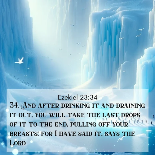 BasicEnglish Ezekiel  ; image nature: image with the bible verse :And after drinking it and draining it out, you will take the last drops of it to the end, pulling off your breasts: for I have said it, says the Lord. ; Explore a stunning collection of Bible verse images featuring picturesque scenery like sun-drenched meadows, tranquil lakes, and majestic forests. All images are free to download and share. Verses include KJV Ezekiel 23:34. Current verse is overlayed with the thematic nature scene : Antarctic ice cliffs glow blue in the endless polar day. A penguin colony dots the frozen shore below. ; 23:34