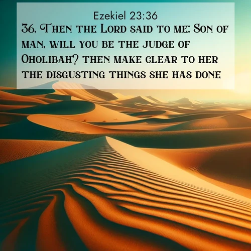 BasicEnglish Ezekiel  ; image nature: image with the bible verse :Then the Lord said to me: Son of man, will you be the judge of Oholibah? then make clear to her the disgusting things she has done. ; Admire our gallery of Bible verse images showcasing divine beauty in nature—whether snowy peaks or serene oceans. Each image is freely downloadable and perfect for personal or spiritual use. Share verses like KJV Ezekiel 23:36. Current verse is overlayed with the thematic nature scene : Desert dunes ripple endlessly under the scorching sun, their golden crests sharp against the azure sky. A sidewinder&#039;s tracks weave delicate patterns in the sand. ; 23:36