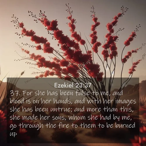 BasicEnglish Ezekiel  ; image nature: image with the bible verse :For she has been false to me, and blood is on her hands, and with her images she has been untrue; and more than this, she made her sons, whom she had by me, go through the fire to them to be burned up. ; Access a vast collection of Bible verse images illustrated with natural landscapes like calm rivers, blooming fields, and bright horizons. These images emphasize the serenity and splendor of God&#039;s creation, accompanied by aesthetic fonts and joyful colors. Download verses like KJV Ezekiel 23:37 and share them. Current verse is overlayed with the thematic nature scene : Desert ocotillo flames crimson red. Wind sings through thorny branches. ; 23:37