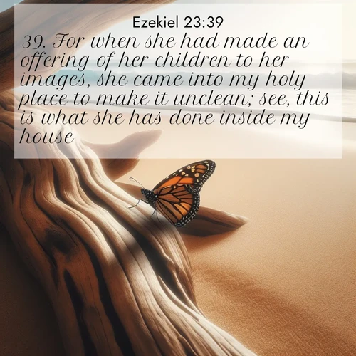 BasicEnglish Ezekiel  ; image nature: image with the bible verse :For when she had made an offering of her children to her images, she came into my holy place to make it unclean; see, this is what she has done inside my house. ; Explore Bible verses combined with serene beach photos, desert dunes, and infinite skies, highlighting God&#039;s majesty in every landscape. Download and share inspiring verses like KJV Ezekiel 23:39. Current verse is overlayed with the thematic nature scene : A single monarch butterfly alights on a sun-bleached driftwood log. Waves crash endlessly on the empty beach beyond. ; 23:39