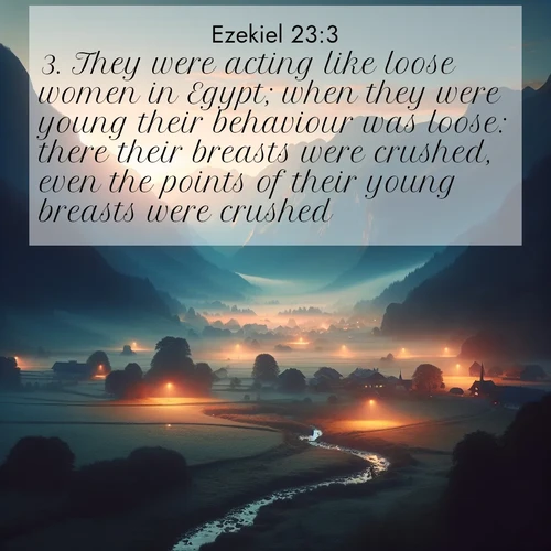 BasicEnglish Ezekiel  ; image nature: image with the bible verse :They were acting like loose women in Egypt; when they were young their behaviour was loose: there their breasts were crushed, even the points of their young breasts were crushed. ; Browse Bible images illustrated by desert landscapes, with endless skies, golden dunes, and isolated palm trees. These images evoke the calm and grandeur of God&#039;s creation. Download inspiring verses like KJV Ezekiel 23:3. Current verse is overlayed with the thematic nature scene : Morning mist rises from valley streams. Birdsong heralds the dawn chorus. ; 23:3