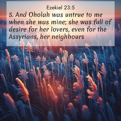 BasicEnglish Ezekiel  ; image nature: image with the bible verse :And Oholah was untrue to me when she was mine; she was full of desire for her lovers, even for the Assyrians, her neighbours, ; Discover Bible verse images capturing the warmth of summer, with beach landscapes, sunlit fields, and clear skies. These bright scenes reflect divine joy. Share verses like KJV Ezekiel 23:5. Current verse is overlayed with the thematic nature scene : Winter sunrise illuminates frost-covered prairie grass. ; 23:5