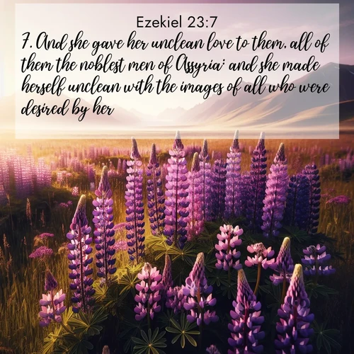 BasicEnglish Ezekiel  ; image nature: image with the bible verse :And she gave her unclean love to them, all of them the noblest men of Assyria: and she made herself unclean with the images of all who were desired by her. ; Admire Bible verse images illustrated by summer photos, such as sunny beaches, sparkling waves, and swaying palm trees. These bright scenes highlight the joy and warmth of God&#039;s creation. Download and share verses like KJV Ezekiel 23:7. Current verse is overlayed with the thematic nature scene : Wild lupines paint purple meadows. Snow lingers on distant peaks. ; 23:7