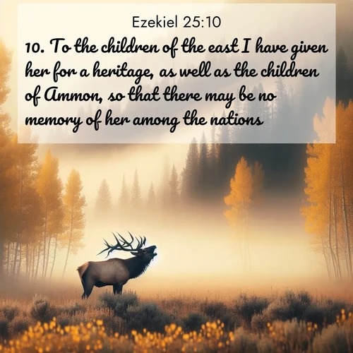 BasicEnglish Ezekiel  ; image nature: image with the bible verse :To the children of the east I have given her for a heritage, as well as the children of Ammon, so that there may be no memory of her among the nations: ; Discover our curated gallery of Bible verse images with breathtaking scenery, from tranquil deserts to lush green pastures. Perfect for phone wallpapers or sharing online. Download verses like KJV Ezekiel 25:10. Current verse is overlayed with the thematic nature scene : A bull elk bugles across a misty valley. Aspen leaves quake golden in response. ; 25:10