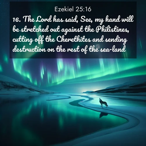 BasicEnglish Ezekiel  ; image nature: image with the bible verse :The Lord has said, See, my hand will be stretched out against the Philistines, cutting off the Cherethites and sending destruction on the rest of the sea-land. ; Discover Bible images adorned with spring landscapes, like tulip fields, cherry blossoms, and green hills. These bright scenes symbolize God&#039;s renewal and grace. Download verses like KJV Ezekiel 25:16. Current verse is overlayed with the thematic nature scene : Northern lights dance across a frozen lake in ribbons of green and purple. A lone wolf howls from the distant shore. ; 25:16