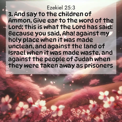 BasicEnglish Ezekiel  ; image nature: image with the bible verse :And say to the children of Ammon, Give ear to the word of the Lord; this is what the Lord has said: Because you said, Aha! against my holy place when it was made unclean, and against the land of Israel when it was made waste, and against the people of Judah when they were taken away as prisoners; ; Browse a vast collection of Bible verse images featuring awe-inspiring landscapes such as calm lakes, vibrant sunsets, and peaceful fields. Download them for free and enjoy verses like KJV Ezekiel 25:3. Current verse is overlayed with the thematic nature scene : Cherry blossoms blanket the hillside in soft pink snow, swirling through the air like nature&#039;s confetti. ; 25:3