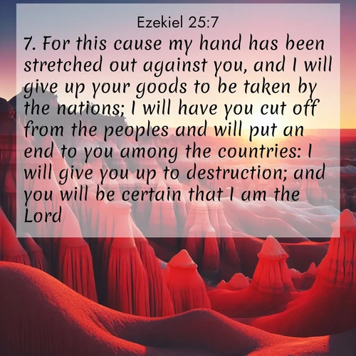 BasicEnglish Ezekiel  ; image nature: image with the bible verse :For this cause my hand has been stretched out against you, and I will give up your goods to be taken by the nations; I will have you cut off from the peoples and will put an end to you among the countries: I will give you up to destruction; and you will be certain that I am the Lord. ; Admire our free collection of Bible verse images with beautiful landscapes like sunlit forests, rippling waters, and radiant dawns. Each verse, such as KJV Ezekiel 25:7, is ready to download and share. Current verse is overlayed with the thematic nature scene : Wind-carved hoodoos stand like sentinels in the painted desert. Their red-rock spires catch the last rays of sunset. ; 25:7