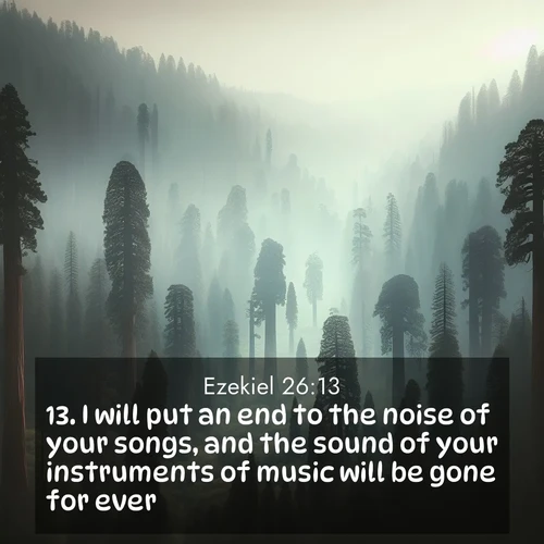 BasicEnglish Ezekiel  ; image nature: image with the bible verse :I will put an end to the noise of your songs, and the sound of your instruments of music will be gone for ever. ; Browse our collection of vibrant Bible verse images set against calming backdrops like tropical shores, quiet woods, and majestic mountains. Download free wallpapers featuring KJV Ezekiel 26:13. Current verse is overlayed with the thematic nature scene : Ancient sequoias pierce through valley fog. Centuries of growth reach for filtered light. ; 26:13