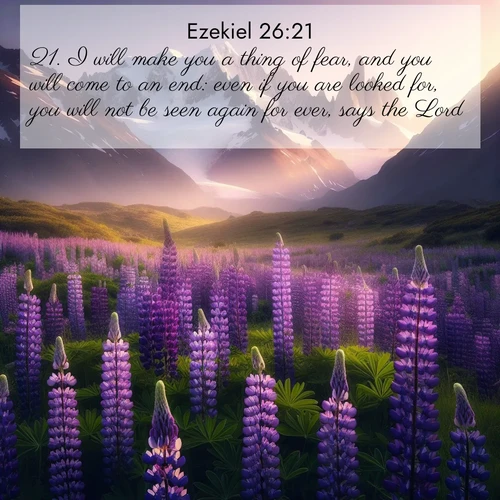 BasicEnglish Ezekiel  ; image nature: image with the bible verse :I will make you a thing of fear, and you will come to an end: even if you are looked for, you will not be seen again for ever, says the Lord. ; Download high-resolution Bible verse images showcasing the beauty of God&#039;s creation—from radiant sunsets to tranquil rivers. Free for use as wallpapers or sharing verses like KJV Ezekiel 26:21. Current verse is overlayed with the thematic nature scene : Wild lupines paint mountain meadows purple. Snow lingers on distant peaks. ; 26:21