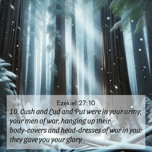 BasicEnglish Ezekiel  ; image nature: image with the bible verse :Cush and Lud and Put were in your army, your men of war, hanging up their body-covers and head-dresses of war in you: they gave you your glory. ; Discover a rich selection of Bible verse images illustrated by natural landscapes like tranquil beaches, golden fields, and majestic trees. These images aim to capture the peace and beauty of God&#039;s creation, with vibrant colors and varied typography. Download and share inspiring verses like KJV Ezekiel 27:10. Current verse is overlayed with the thematic nature scene : Snow falls silently on ancient redwoods. Shafts of light pierce through to illuminate the forest floor. ; 27:10