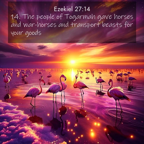 BasicEnglish Ezekiel  ; image nature: image with the bible verse :The people of Togarmah gave horses and war-horses and transport beasts for your goods. ; Discover Bible verses beautifully integrated with natural scenes of varied seasons, featuring summer skies, winter snow, autumn leaves, and spring blooms. Each image captures the splendor and peace of God&#039;s creation. Share verses like KJV Ezekiel 27:14. Current verse is overlayed with the thematic nature scene : Wild flamingos wade through salt lake shallows. Sunset turns the water to liquid gold. ; 27:14