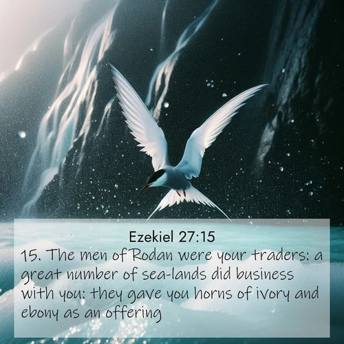 BasicEnglish Ezekiel  ; image nature: image with the bible verse :The men of Rodan were your traders: a great number of sea-lands did business with you: they gave you horns of ivory and ebony as an offering. ; Explore a stunning collection of Bible verse images featuring picturesque scenery like sun-drenched meadows, tranquil lakes, and majestic forests. All images are free to download and share. Verses include KJV Ezekiel 27:15. Current verse is overlayed with the thematic nature scene : Arctic terns dive through sea spray above turquoise glacial meltwater. Their white wings flash silver against obsidian cliffs. ; 27:15
