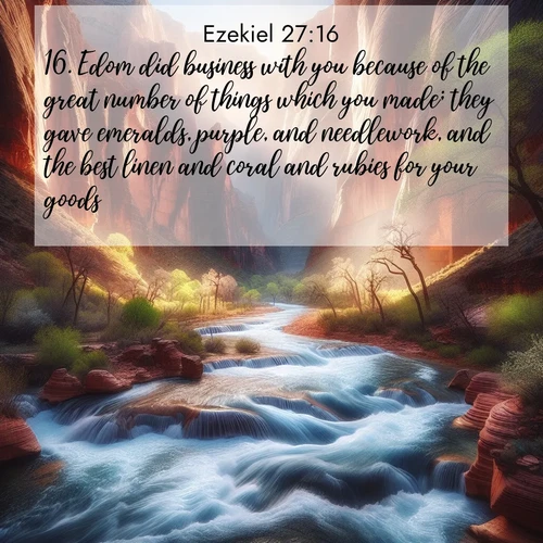BasicEnglish Ezekiel  ; image nature: image with the bible verse :Edom did business with you because of the great number of things which you made; they gave emeralds, purple, and needlework, and the best linen and coral and rubies for your goods. ; Explore beautiful Bible verse images paired with serene natural settings, such as calm seas, snowy paths, and verdant hills. Each image is free to download for your spiritual inspiration. Share KJV Ezekiel 27:16. Current verse is overlayed with the thematic nature scene : Spring floods transform a desert canyon into a rushing river. ; 27:16