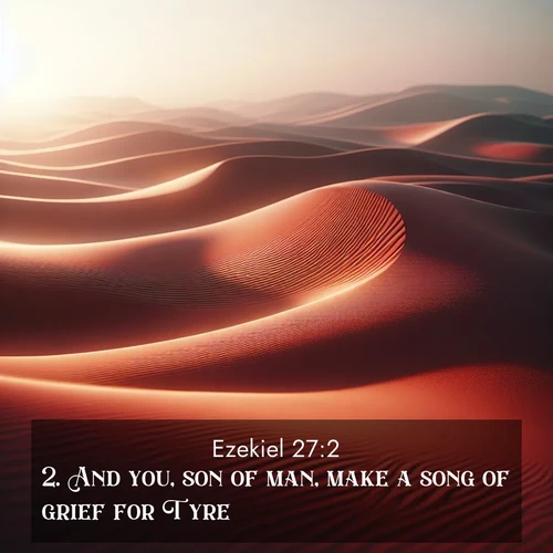 BasicEnglish Ezekiel  ; image nature: image with the bible verse :And you, son of man, make a song of grief for Tyre; ; Explore Bible verses paired with beach photos, where waves gently crash on the sand and the sky glows with pastel hues at sunset. These scenes convey deep serenity. Download verses like KJV Ezekiel 27:2. Current verse is overlayed with the thematic nature scene : Desert wind sculpts abstract patterns in red sand. ; 27:2