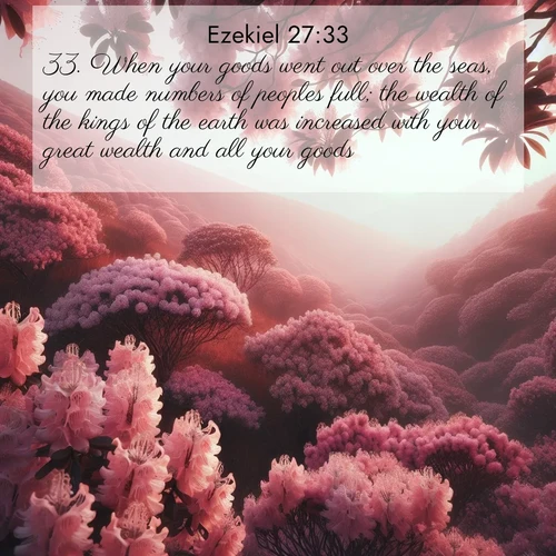 BasicEnglish Ezekiel  ; image nature: image with the bible verse :When your goods went out over the seas, you made numbers of peoples full; the wealth of the kings of the earth was increased with your great wealth and all your goods. ; Browse beautiful Bible verse images accompanied by peaceful scenes like calm seas, ancient forests, and radiant horizons. Download high-quality, free images featuring verses such as KJV Ezekiel 27:33. Current verse is overlayed with the thematic nature scene : Mountain laurel blooms paint hillsides pink. Spring breezes carry their honey scent. ; 27:33