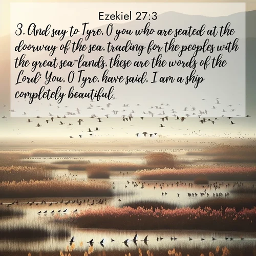 BasicEnglish Ezekiel  ; image nature: image with the bible verse :And say to Tyre, O you who are seated at the doorway of the sea, trading for the peoples with the great sea-lands, these are the words of the Lord: You, O Tyre, have said, I am a ship completely beautiful. ; Discover tranquil Bible verse images enhanced with natural scenery like rippling brooks, snow-covered fields, and sunlit beaches. These free images are perfect for wallpapers or spiritual reflection. Share KJV Ezekiel 27:3. Current verse is overlayed with the thematic nature scene : Spring migration fills marshlands with calling birds. ; 27:3