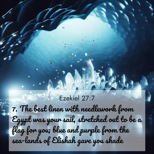 BasicEnglish Ezekiel  ; image nature: image with the bible verse :The best linen with needlework from Egypt was your sail, stretched out to be a flag for you; blue and purple from the sea-lands of Elishah gave you shade. ; Browse our library of beautiful Bible verse images, perfect for wallpapers or sharing. Each verse is paired with serene natural landscapes like misty mountains, calming beaches, and colorful sunsets. Download and enjoy verses such as KJV Ezekiel 27:7. Current verse is overlayed with the thematic nature scene : Ice caves glow with ethereal blue light. Water drops create crystalline music. ; 27:7