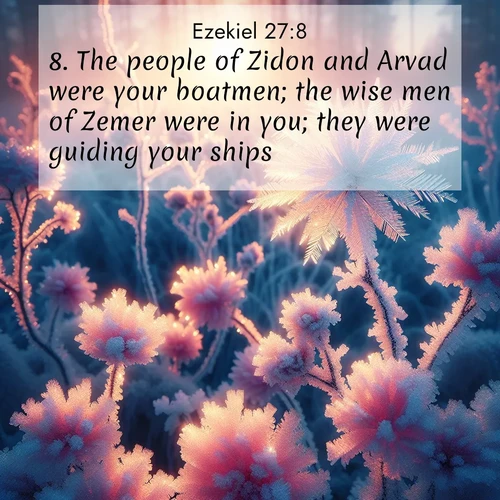 BasicEnglish Ezekiel  ; image nature: image with the bible verse :The people of Zidon and Arvad were your boatmen; the wise men of Zemer were in you; they were guiding your ships; ; Download stunning Bible verse images paired with nature scenes like rolling clouds, sparkling waters, and vibrant flower fields. These free images are perfect for spiritual reflection or wallpaper use. Share KJV Ezekiel 27:8. Current verse is overlayed with the thematic nature scene : Morning light reveals frost flowers. Rainbow crystals bloom on bare branches. ; 27:8