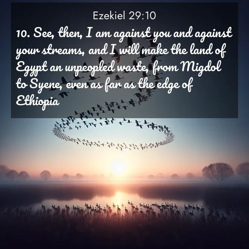 BasicEnglish Ezekiel  ; image nature: image with the bible verse :See, then, I am against you and against your streams, and I will make the land of Egypt an unpeopled waste, from Migdol to Syene, even as far as the edge of Ethiopia. ; Browse an inspiring gallery of Bible verse images with nature photos, such as blooming gardens, golden deserts, and shaded forests. The chosen images capture the peaceful and joyful essence of God&#039;s creation, with vibrant colors and harmonious fonts. Share verses like KJV Ezekiel 29:10. Current verse is overlayed with the thematic nature scene : Wild geese arrow through dawn sky. Their calls wake sleeping marshes. ; 29:10