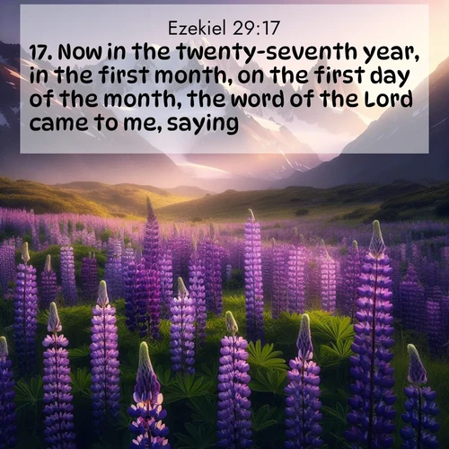 BasicEnglish Ezekiel  ; image nature: image with the bible verse :Now in the twenty-seventh year, in the first month, on the first day of the month, the word of the Lord came to me, saying, ; Explore a rich collection of Bible verse images beautifully illustrated by natural landscapes, such as colorful skies, towering mountains, and tranquil rivers. The images highlight the serenity of God&#039;s creation with vivid tones and carefully chosen typography. Download and share inspiring verses like KJV Ezekiel 29:17. Current verse is overlayed with the thematic nature scene : Wild lupines paint mountain meadows purple. Snow lingers on distant peaks. ; 29:17