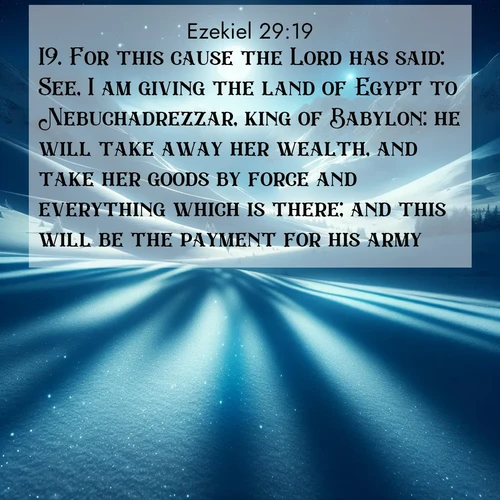 BasicEnglish Ezekiel  ; image nature: image with the bible verse :For this cause the Lord has said: See, I am giving the land of Egypt to Nebuchadrezzar, king of Babylon: he will take away her wealth, and take her goods by force and everything which is there; and this will be the payment for his army. ; Explore our vast collection of images featuring beautifully illustrated Bible verses accompanied by nature photos. Discover inspiring and motivating verses paired with soothing landscapes, like shimmering lakes, majestic mountains, and lush forests. Our images highlight the peaceful beauty of God&#039;s creation with vibrant colors and varied fonts. Download and share verse images like KJV Ezekiel 29:19. Current verse is overlayed with the thematic nature scene : Moonlight illuminates the snowy mountain peaks, casting blue shadows across untouched powder. ; 29:19