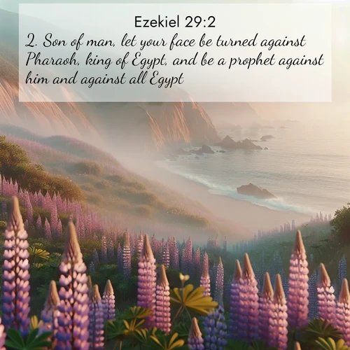 BasicEnglish Ezekiel  ; image nature: image with the bible verse :Son of man, let your face be turned against Pharaoh, king of Egypt, and be a prophet against him and against all Egypt: ; Explore a spring collection of Bible images, with landscapes of green hills, wildflowers, and crystal-clear streams. These images symbolize the blossoming of God&#039;s creation. Download verses like KJV Ezekiel 29:2. Current verse is overlayed with the thematic nature scene : Wild lupines carpet coastal bluffs. Pacific fog rolls in like smoke. ; 29:2
