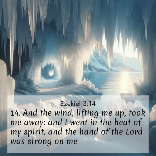 BasicEnglish Ezekiel  ; image nature: image with the bible verse :And the wind, lifting me up, took me away: and I went in the heat of my spirit, and the hand of the Lord was strong on me. ; Admire Bible verse images capturing the beauty of beaches, with turquoise waters, palm trees, and peaceful shores. These soothing scenes reflect God&#039;s serenity and majesty. Download and share verses like KJV Ezekiel 3:14. Current verse is overlayed with the thematic nature scene : Winter ice forms crystal caves along lake cliffs. ; 3:14