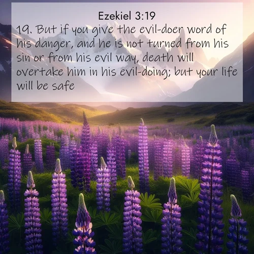 BasicEnglish Ezekiel  ; image nature: image with the bible verse :But if you give the evil-doer word of his danger, and he is not turned from his sin or from his evil way, death will overtake him in his evil-doing; but your life will be safe. ; Browse an inspiring gallery of Bible verse images with nature photos, such as blooming gardens, golden deserts, and shaded forests. The chosen images capture the peaceful and joyful essence of God&#039;s creation, with vibrant colors and harmonious fonts. Share verses like KJV Ezekiel 3:19. Current verse is overlayed with the thematic nature scene : Wild lupines paint mountain meadows purple. Snow lingers on distant peaks. ; 3:19