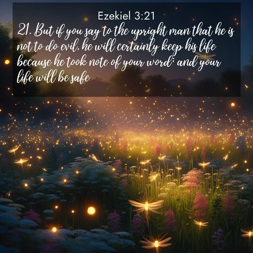 BasicEnglish Ezekiel  ; image nature: image with the bible verse :But if you say to the upright man that he is not to do evil, he will certainly keep his life because he took note of your word; and your life will be safe. ; Admire Bible images evoking autumn, with warm colors of fallen leaves, harvested fields, and tranquil woods. These inspiring landscapes reflect the transition and beauty of God&#039;s creation. Download verses like KJV Ezekiel 3:21. Current verse is overlayed with the thematic nature scene : Fireflies dance above a spring meadow filled with singing crickets. ; 3:21