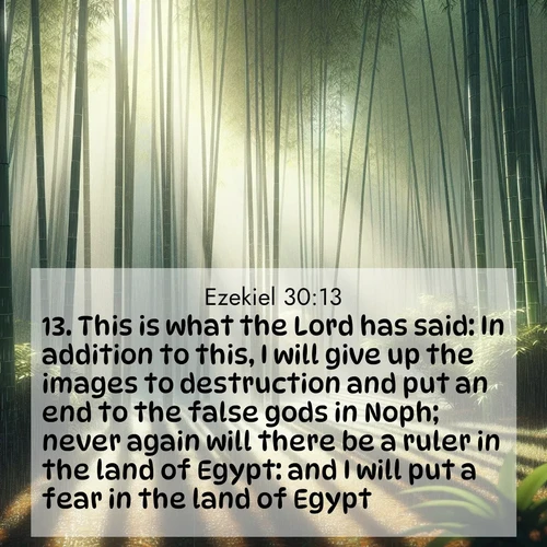 BasicEnglish Ezekiel  ; image nature: image with the bible verse :This is what the Lord has said: In addition to this, I will give up the images to destruction and put an end to the false gods in Noph; never again will there be a ruler in the land of Egypt: and I will put a fear in the land of Egypt. ; Admire stunning Bible verse images paired with photos of peaceful landscapes, such as foggy mornings, serene rivers, and blooming gardens. Download these free images and share verses like KJV Ezekiel 30:13. Current verse is overlayed with the thematic nature scene : Bamboo forests cast striped shadows while a gentle rain patters on broad leaves. ; 30:13