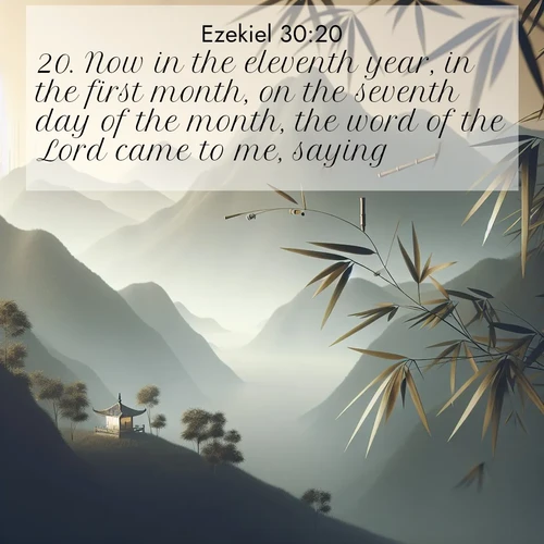 BasicEnglish Ezekiel  ; image nature: image with the bible verse :Now in the eleventh year, in the first month, on the seventh day of the month, the word of the Lord came to me, saying, ; Explore a rich collection of Bible verse images beautifully illustrated by natural landscapes, such as colorful skies, towering mountains, and tranquil rivers. The images highlight the serenity of God&#039;s creation with vivid tones and carefully chosen typography. Download and share inspiring verses like KJV Ezekiel 30:20. Current verse is overlayed with the thematic nature scene : Bamboo leaves whisper secrets in mountain wind. A temple bell rings in the distance. ; 30:20