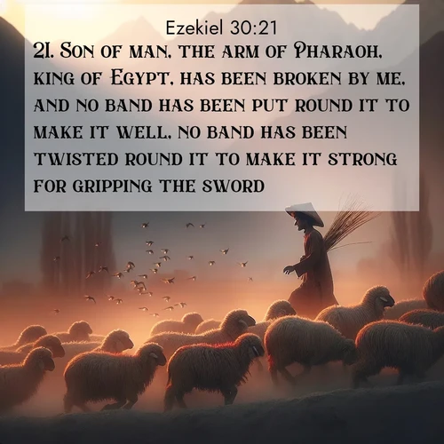 BasicEnglish Ezekiel  ; image nature: image with the bible verse :Son of man, the arm of Pharaoh, king of Egypt, has been broken by me, and no band has been put round it to make it well, no band has been twisted round it to make it strong for gripping the sword. ; Discover Bible verses beautifully integrated with natural scenes of varied seasons, featuring summer skies, winter snow, autumn leaves, and spring blooms. Each image captures the splendor and peace of God&#039;s creation. Share verses like KJV Ezekiel 30:21. Current verse is overlayed with the thematic nature scene : A shepherd guides his flock home. Sunset paints wool golden red. ; 30:21