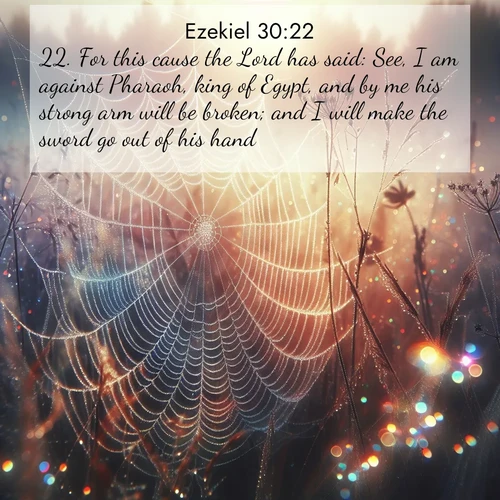 BasicEnglish Ezekiel  ; image nature: image with the bible verse :For this cause the Lord has said: See, I am against Pharaoh, king of Egypt, and by me his strong arm will be broken; and I will make the sword go out of his hand. ; Discover tranquil Bible verse images enhanced with natural scenery like rippling brooks, snow-covered fields, and sunlit beaches. These free images are perfect for wallpapers or spiritual reflection. Share KJV Ezekiel 30:22. Current verse is overlayed with the thematic nature scene : Morning fog reveals spider web galaxies. Dew drops catch rainbow light. ; 30:22