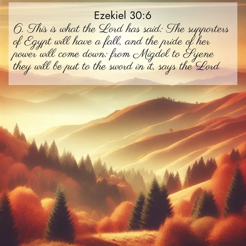 BasicEnglish Ezekiel  ; image nature: image with the bible verse :This is what the Lord has said: The supporters of Egypt will have a fall, and the pride of her power will come down: from Migdol to Syene they will be put to the sword in it, says the Lord. ; Download Bible verse images paired with breathtaking nature photos like golden deserts, shimmering seas, and blossoming orchards. These high-quality, free images are perfect for wallpapers or sharing. Verses include KJV Ezekiel 30:6. Current verse is overlayed with the thematic nature scene : Autumn colors paint hillsides in warm earth tones. ; 30:6