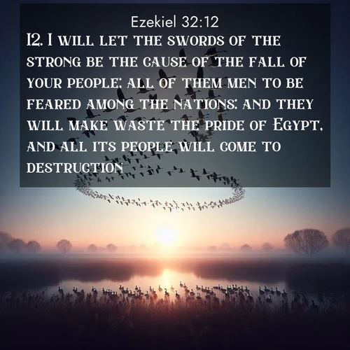 BasicEnglish Ezekiel  ; image nature: image with the bible verse :I will let the swords of the strong be the cause of the fall of your people; all of them men to be feared among the nations: and they will make waste the pride of Egypt, and all its people will come to destruction. ; Discover beautiful Bible verse images that combine inspiring scripture with captivating nature photos. Download high-quality images featuring lush valleys, peaceful streams, and endless horizons like KJV Ezekiel 32:12. Current verse is overlayed with the thematic nature scene : Wild geese arrow through dawn sky. Their calls wake sleeping marshes. ; 32:12