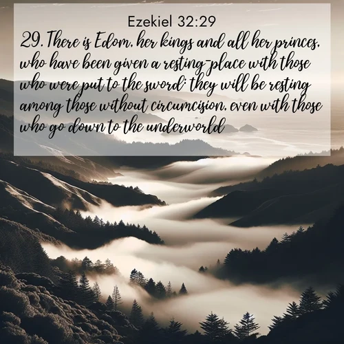 BasicEnglish Ezekiel  ; image nature: image with the bible verse :There is Edom, her kings and all her princes, who have been given a resting-place with those who were put to the sword: they will be resting among those without circumcision, even with those who go down to the underworld. ; Discover Bible images adorned with spring landscapes, like tulip fields, cherry blossoms, and green hills. These bright scenes symbolize God&#039;s renewal and grace. Download verses like KJV Ezekiel 32:29. Current verse is overlayed with the thematic nature scene : Coastal fog rolls inland through gaps in seaside hills. ; 32:29