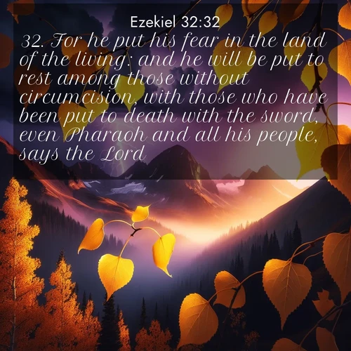 BasicEnglish Ezekiel  ; image nature: image with the bible verse :For he put his fear in the land of the living: and he will be put to rest among those without circumcision, with those who have been put to death with the sword, even Pharaoh and all his people, says the Lord. ; Discover Bible images capturing the splendor of deserts, with golden dunes, vast skies, and peaceful oases. These landscapes highlight the grandeur and serenity of God&#039;s creation. Share verses like KJV Ezekiel 32:32. Current verse is overlayed with the thematic nature scene : Aspen leaves quake golden against purple storm clouds. Lightning flickers between mountain peaks. ; 32:32
