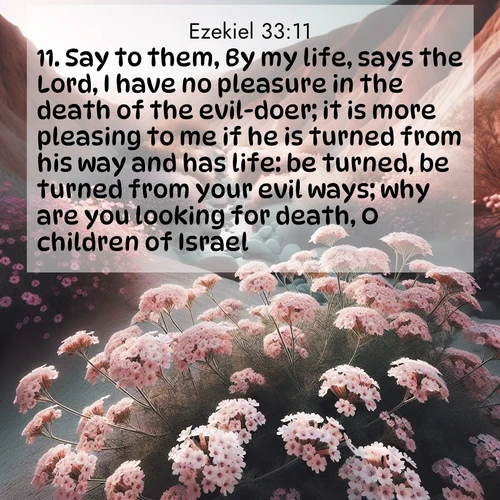 BasicEnglish Ezekiel  ; image nature: image with the bible verse :Say to them, By my life, says the Lord, I have no pleasure in the death of the evil-doer; it is more pleasing to me if he is turned from his way and has life: be turned, be turned from your evil ways; why are you looking for death, O children of Israel? ; Explore a gallery of beautiful Bible verse images with tranquil natural settings—perfect for phone backgrounds or inspirational posts. Download your favorite verses like KJV Ezekiel 33:11 today. Current verse is overlayed with the thematic nature scene : Desert verbena blooms in hidden washes. Flash floods carved these secret gardens. ; 33:11
