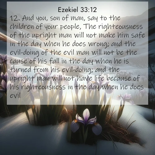 BasicEnglish Ezekiel  ; image nature: image with the bible verse :And you, son of man, say to the children of your people, The righteousness of the upright man will not make him safe in the day when he does wrong; and the evil-doing of the evil man will not be the cause of his fall in the day when he is turned from his evil-doing; and the upright man will not have life because of his righteousness in the day when he does evil. ; Explore a rich collection of Bible verse images beautifully illustrated by natural landscapes, such as colorful skies, towering mountains, and tranquil rivers. The images highlight the serenity of God&#039;s creation with vivid tones and carefully chosen typography. Download and share inspiring verses like KJV Ezekiel 33:12. Current verse is overlayed with the thematic nature scene : Wild irises pierce winter&#039;s last snow. Alpine light sets their petals ablaze. ; 33:12