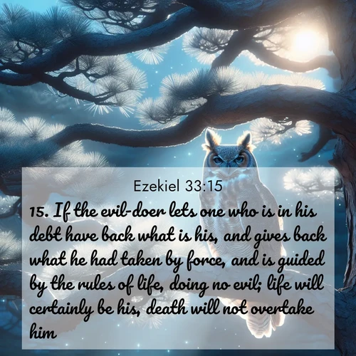 BasicEnglish Ezekiel  ; image nature: image with the bible verse :If the evil-doer lets one who is in his debt have back what is his, and gives back what he had taken by force, and is guided by the rules of life, doing no evil; life will certainly be his, death will not overtake him. ; Discover Bible images capturing the splendor of deserts, with golden dunes, vast skies, and peaceful oases. These landscapes highlight the grandeur and serenity of God&#039;s creation. Share verses like KJV Ezekiel 33:15. Current verse is overlayed with the thematic nature scene : A great horned owl watches from ancient pine branches. Moonlight silvers its silent wings. ; 33:15