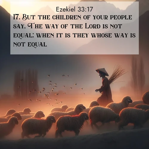 BasicEnglish Ezekiel  ; image nature: image with the bible verse :But the children of your people say, The way of the Lord is not equal: when it is they whose way is not equal. ; Browse our collection of Bible verses paired with captivating photos of God’s creation, like crystal-clear lakes, majestic cliffs, and colorful skies. All images are free for download and sharing. Verse examples include KJV Ezekiel 33:17. Current verse is overlayed with the thematic nature scene : A shepherd guides his flock home. Sunset paints wool golden red. ; 33:17