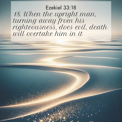 BasicEnglish Ezekiel  ; image nature: image with the bible verse :When the upright man, turning away from his righteousness, does evil, death will overtake him in it. ; Admire Bible images evoking autumn, with warm colors of fallen leaves, harvested fields, and tranquil woods. These inspiring landscapes reflect the transition and beauty of God&#039;s creation. Download verses like KJV Ezekiel 33:18. Current verse is overlayed with the thematic nature scene : Summer heat waves ripple above salt flats stretching to the horizon. ; 33:18