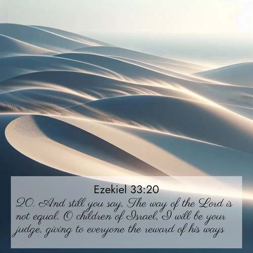 BasicEnglish Ezekiel  ; image nature: image with the bible verse :And still you say, The way of the Lord is not equal. O children of Israel, I will be your judge, giving to everyone the reward of his ways. ; Browse our library of beautiful Bible verse images, perfect for wallpapers or sharing. Each verse is paired with serene natural landscapes like misty mountains, calming beaches, and colorful sunsets. Download and enjoy verses such as KJV Ezekiel 33:20. Current verse is overlayed with the thematic nature scene : Coastal dunes shift slowly beneath constant winds. ; 33:20